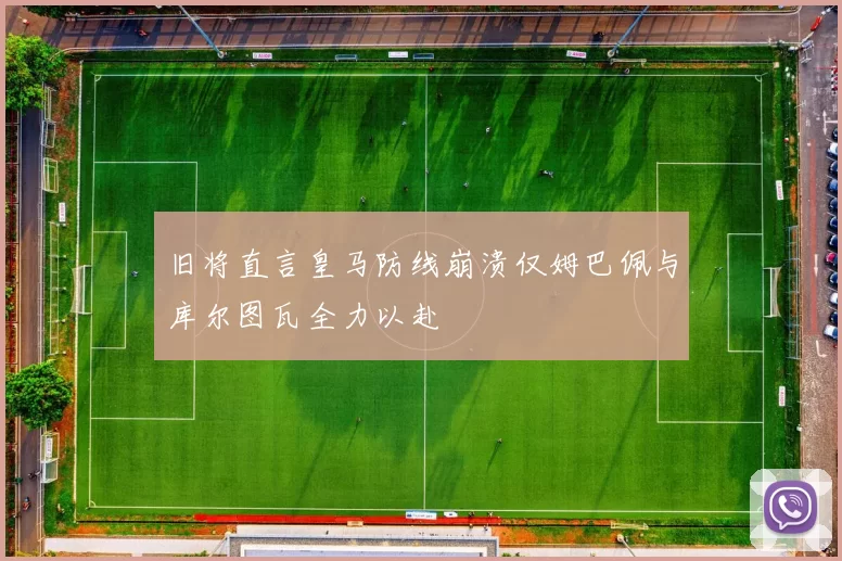 旧将直言皇马防线崩溃仅姆巴佩与库尔图瓦全力以赴