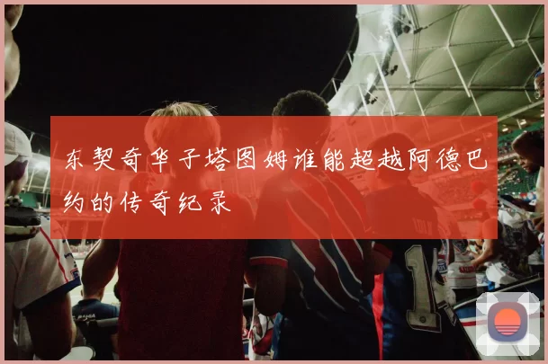 东契奇华子塔图姆谁能超越阿德巴约的传奇纪录