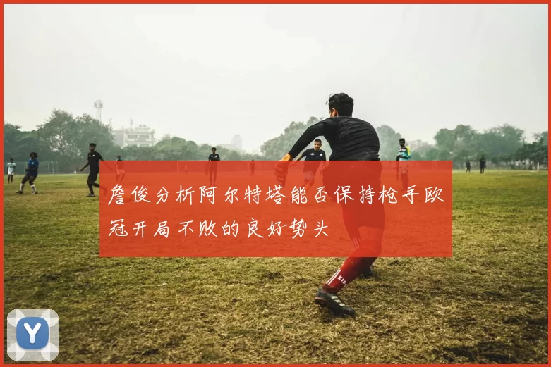 詹俊分析阿尔特塔能否保持枪手欧冠开局不败的良好势头