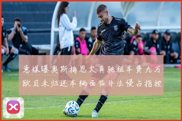 意媒曝奥斯梅恩欠奔驰租车费九万欧且未归还车辆面临非法侵占指控