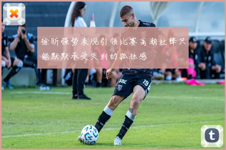 徐昕强势表现引领比赛高潮杜锋只能默默承受失利的孤独感