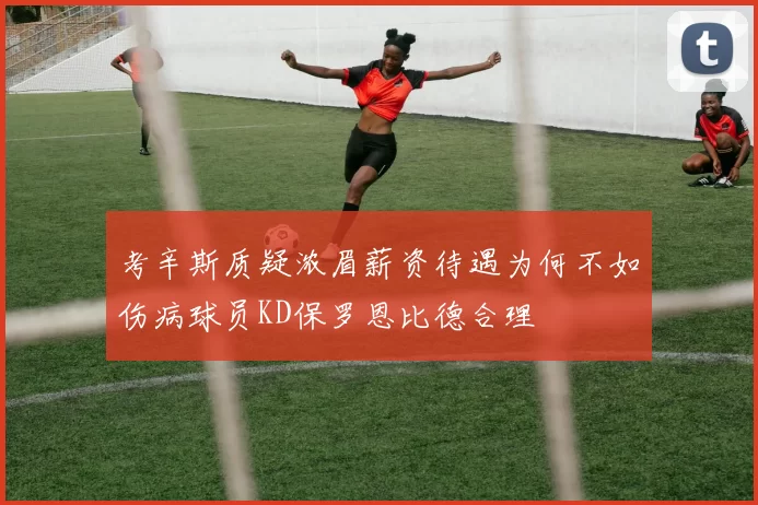 考辛斯质疑浓眉薪资待遇为何不如伤病球员KD保罗恩比德合理