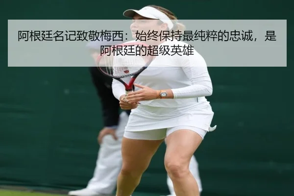 阿根廷名记致敬梅西：始终保持最纯粹的忠诚，是阿根廷的超级英雄 | kaiyunsports